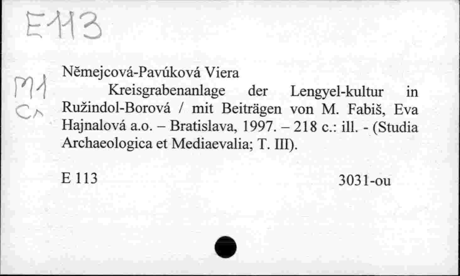 ﻿
m
Nëmejcovâ-Pavükovâ Viera
Kreisgrabenanlage der Lengyel-kultur in Ružindol-Borova / mit Beiträgen von M. Fabiš, Eva Hajnalovä a.o. - Bratislava, 1997. -218 c.: ill. - (Studia Archaeologica et Mediaevalia; T. III).
E 113
3031-ou